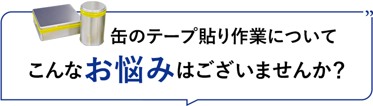 缶のテープ貼り作業についてこんなお悩みはございませんか？